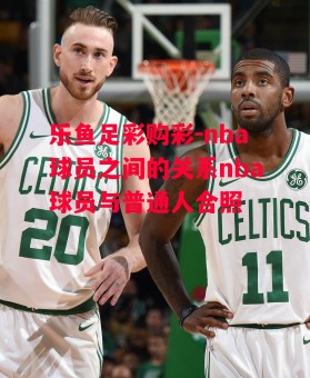 乐鱼足彩购彩-nba球员之间的关系nba球员与普通人合照