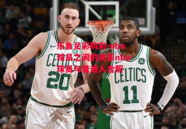 乐鱼足彩购彩-nba球员之间的关系nba球员与普通人合照