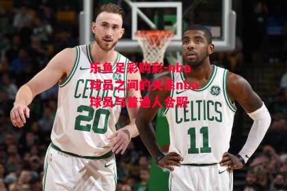 乐鱼足彩购彩-nba球员之间的关系nba球员与普通人合照