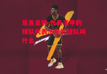 乐鱼足彩-代表法甲的球队代表法甲的球队叫什么