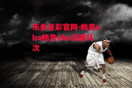 乐鱼足彩官网-帕克nba帕克nba法国马次